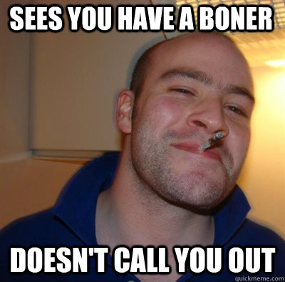 Sees you have a boner Doesn't call you out  Goodguy Greg Shitting
