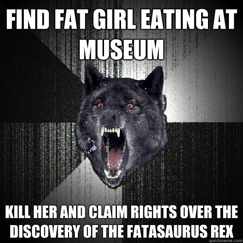 Find fat girl eating at museum  Kill her and claim rights over the discovery of the Fatasaurus Rex  Insanity Wolf