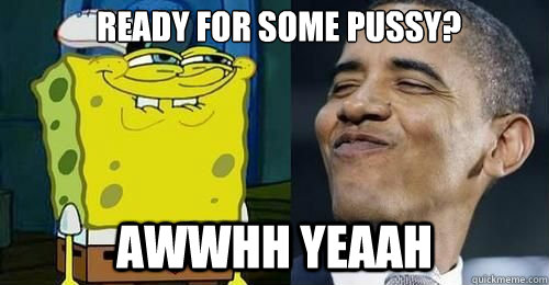ready for some pussy? awwhh yeaah  