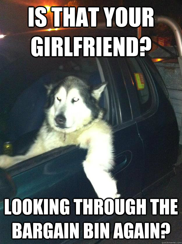 is that your girlfriend?  looking through the bargain bin again?  Mean Dog