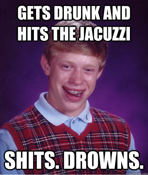gets drunk and hits the jacuzzi Shits. Drowns.  Bad Luck Brian