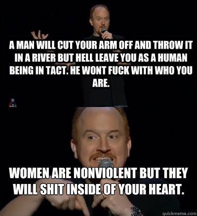 a man will cut your arm off and throw it in a river but hell leave you as a human being in tact. he wont fuck with who you are.  women are nonviolent but they will shit inside of your heart. 

 - a man will cut your arm off and throw it in a river but hell leave you as a human being in tact. he wont fuck with who you are.  women are nonviolent but they will shit inside of your heart. 

  Misc