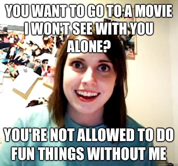You want to go to a movie I won't see with you alone? You're not allowed to do fun things without me  Overly Attached Girlfriend