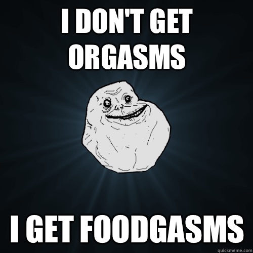 I don't get orgasms I get foodgasms   Forever Alone