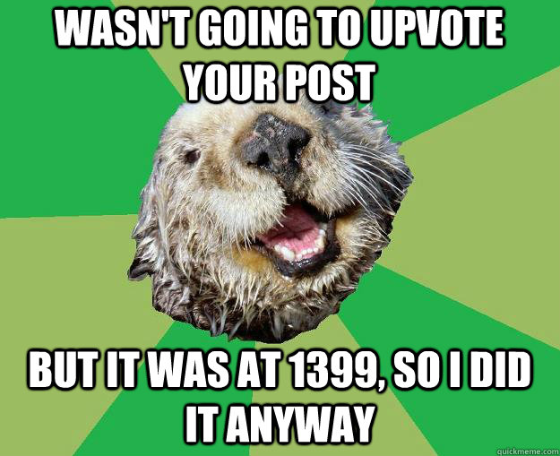 Wasn't going to upvote your post but it was at 1399, so i did it anyway  OCD Otter