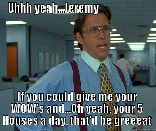 UHHH YEAH...JEREMY                       IF YOU COULD GIVE ME YOUR WOW'S AND...OH YEAH, YOUR 5 HOUSES A DAY, THAT'D BE GREEEAT Office Space Lumbergh