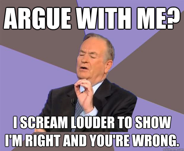 Argue with me? I scream louder to show I'm right and you're wrong.   Bill O Reilly