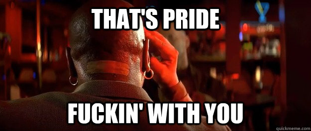 that's pride fuckin' with you  