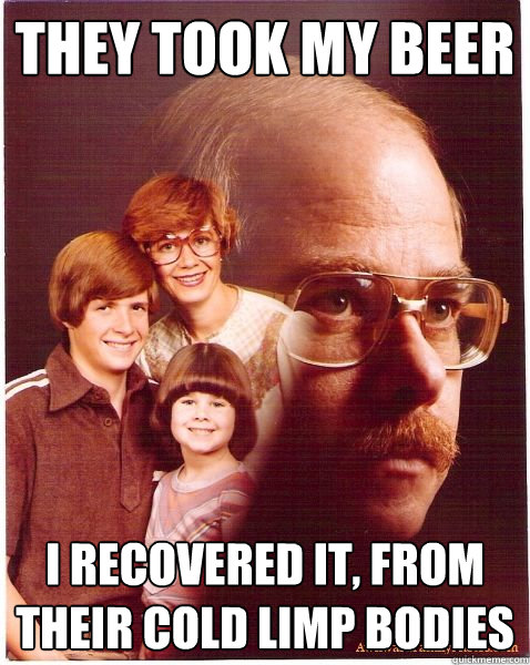 They took my beer I recovered it, from their cold limp bodies  Vengeance Dad