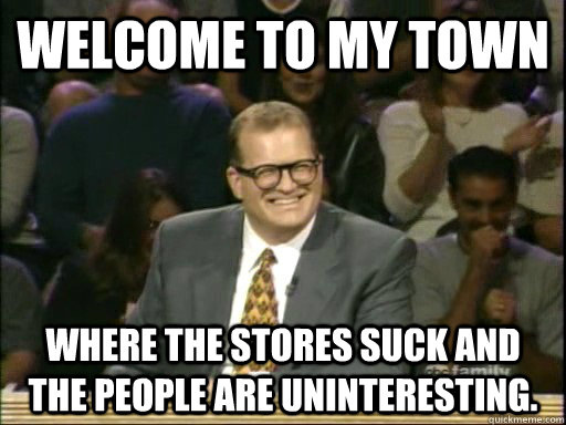 Welcome to my town Where the stores suck and the people are uninteresting.  Drew Carey Whose Line