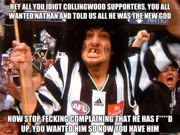 hey all you idiot collingwood supporters, you all wanted Nathan and told us all he was the new god now stop fecking complaining that he has f****d up, you wanted him so now you have him  