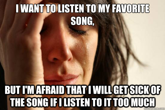 I want to listen to my favorite song, but I'm afraid that I will get sick of the song if I listen to it too much  First World Problems