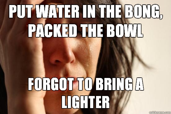 Put water in the bong, packed the bowl Forgot to bring a lighter  First World Problems