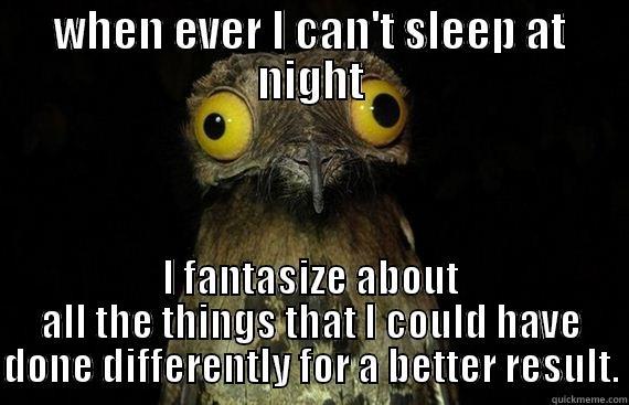 WHEN EVER I CAN'T SLEEP AT NIGHT I FANTASIZE ABOUT ALL THE THINGS THAT I COULD HAVE DONE DIFFERENTLY FOR A BETTER RESULT. Misc