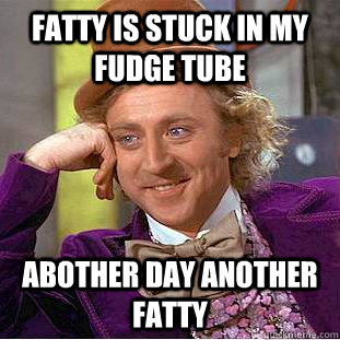 Fatty is stuck in my fudge tube abother day another fatty  Creepy Wonka