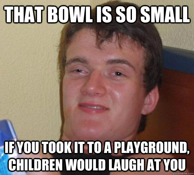 that bowl is so small if you took it to a playground, children would laugh at you - that bowl is so small if you took it to a playground, children would laugh at you  10 Guy