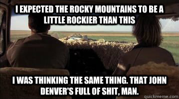I expected the rocky mountains to be a little rockier than this I was thinking the same thing. That John Denver's full of shit, man.   