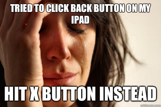 Tried to click back button on my iPad  Hit x button instead  First World Problems
