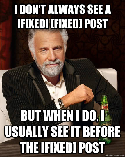 I DON'T ALWAYS SEE A [FIXED] [FIXED] POST BUT WHEN I DO, I USUALLY SEE IT BEFORE THE [FIXED] POST  The Most Interesting Man In The World
