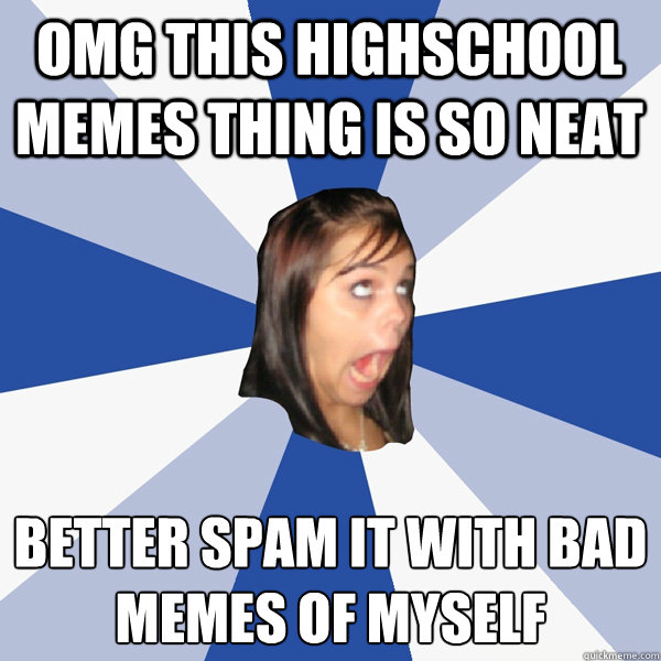 OMG this highschool memes thing is so neat better spam it with bad memes of myself  Annoying Facebook Girl
