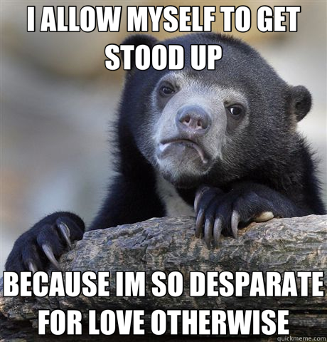 I ALLOW MYSELF TO GET STOOD UP BECAUSE IM SO DESPARATE FOR LOVE OTHERWISE  Confession Bear