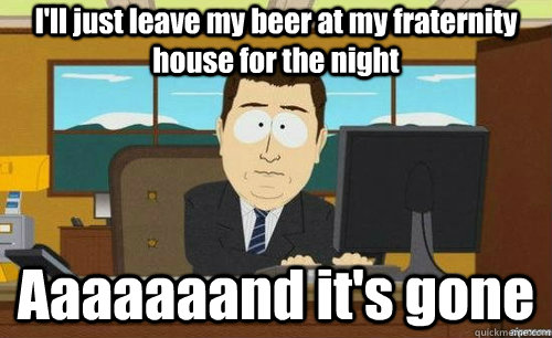 I'll just leave my beer at my fraternity house for the night Aaaaaaand it's gone  anditsgone
