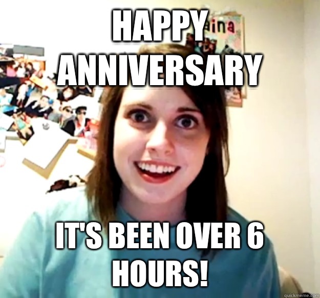 Happy anniversary It's been over 6 hours!  Overly Attached Girlfriend