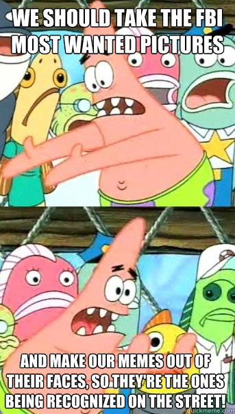 We should take the FBI most wanted pictures and make our memes out of their faces, so they're the ones being recognized on the street!  Push it somewhere else Patrick