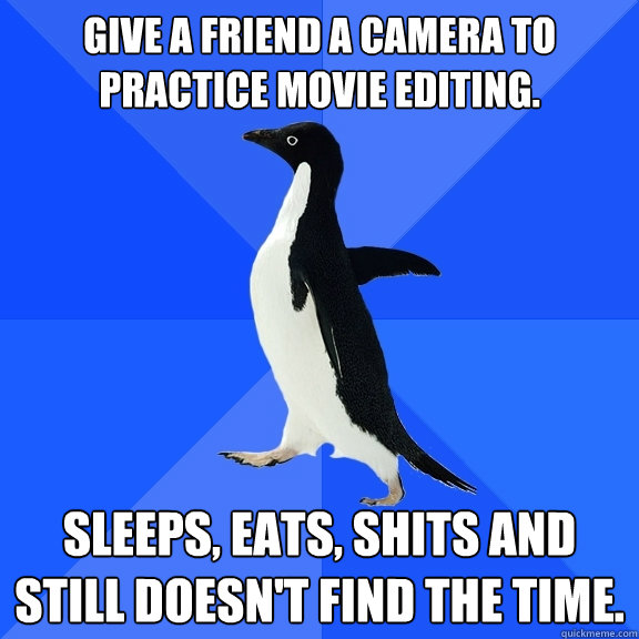 give a friend a camera to practice movie editing.  Sleeps, Eats, shits and still doesn't find the time.  Socially Awkward Penguin
