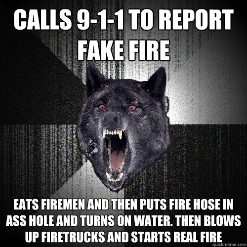 calls 9-1-1 to report fake fire eats firemen and then puts fire hose in ass hole and turns on water. then blows up firetrucks and starts real fire  Insanity Wolf