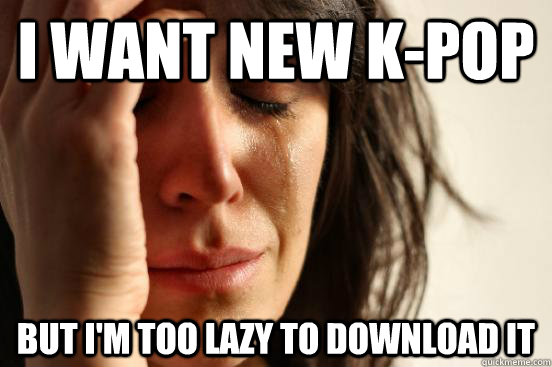 I want new k-Pop But I'm too lazy to download it  First World Problems