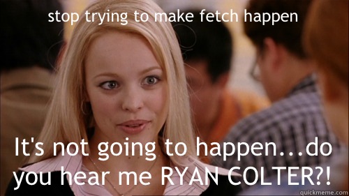 stop trying to make fetch happen It's not going to happen...do you hear me RYAN COLTER?!  regina george