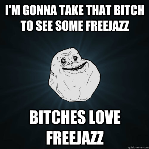 i'm gonna take that bitch to see some freejazz  bitches love freejazz  Forever Alone
