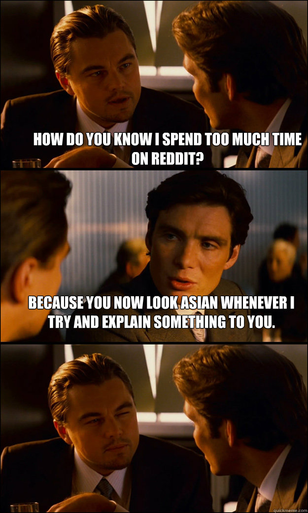 
How do you know i spend too much time on reddit? Because you now look Asian whenever I try and explain something to you.  - 
How do you know i spend too much time on reddit? Because you now look Asian whenever I try and explain something to you.   Inception