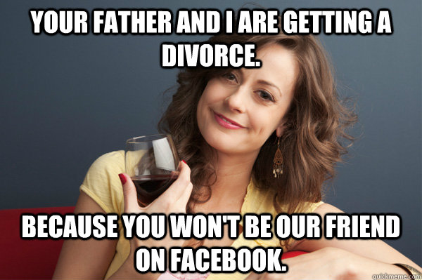 your father and i are getting a divorce. because you won't be our friend on facebook.  Forever Resentful Mother