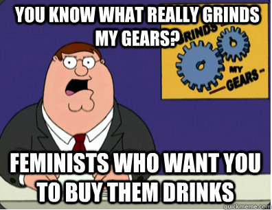 you know what really grinds my gears? Feminists who want you to buy them drinks  Grinds my gears