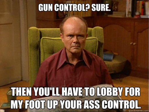 Gun Control? Sure. Then you'll have to lobby for my foot up your ass control. - Gun Control? Sure. Then you'll have to lobby for my foot up your ass control.  Red Forman