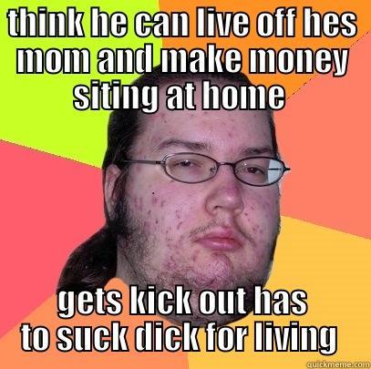 THINK HE CAN LIVE OFF HES MOM AND MAKE MONEY SITING AT HOME  GETS KICK OUT HAS TO SUCK DICK FOR LIVING  Butthurt Dweller