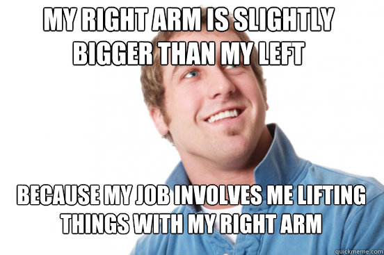 My right arm is slightly bigger than my left Because my job involves me lifting things with my right arm  Misunderstood Douchebag