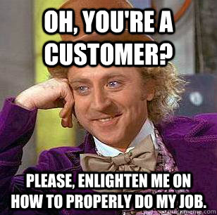 Oh, you're a customer? Please, enlighten me on how to properly do my job.  Condescending Wonka