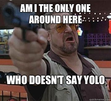 Am I the only one around here Who doesn't say YOLO
   Pedantic Walter