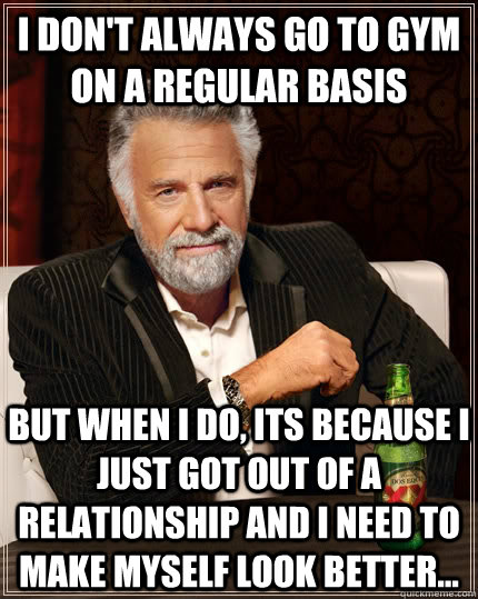 I don't always go to gym on a regular basis but when I do, its because i just got out of a relationship and i need to make myself look better... - I don't always go to gym on a regular basis but when I do, its because i just got out of a relationship and i need to make myself look better...  The Most Interesting Man In The World