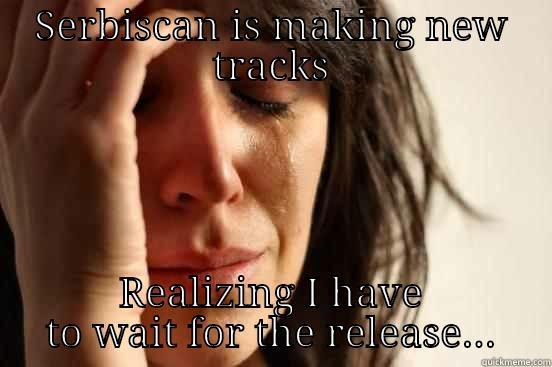 SERBISCAN IS MAKING NEW TRACKS REALIZING I HAVE TO WAIT FOR THE RELEASE... First World Problems