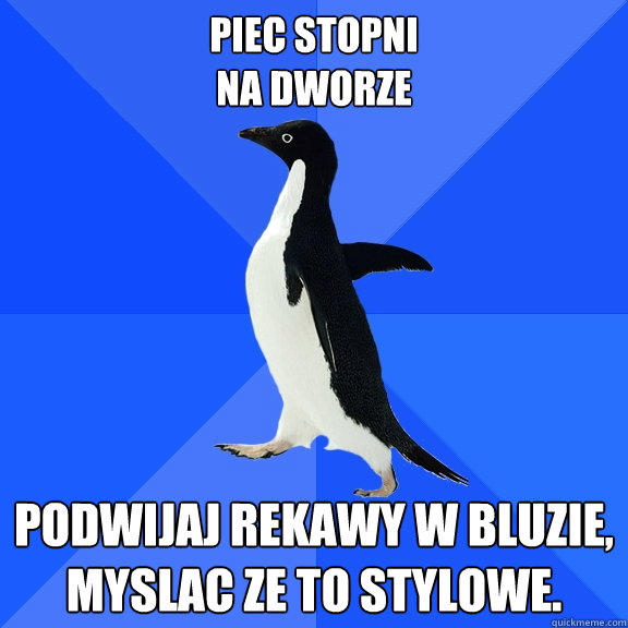 piec stopni
na dworze podwijaj rekawy w bluzie,
myslac ze to stylowe.  Socially Awkward Penguin