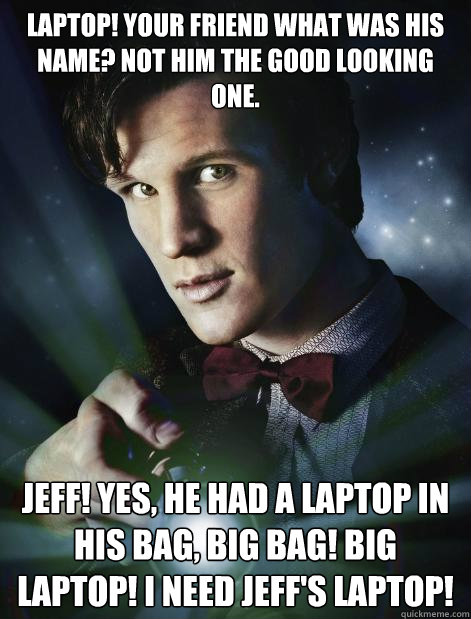 Laptop! your friend what was his name? not him the good looking one.  Jeff! yes, he had a laptop in his bag, Big bag! BIG laptop! I need Jeff's Laptop!  - Laptop! your friend what was his name? not him the good looking one.  Jeff! yes, he had a laptop in his bag, Big bag! BIG laptop! I need Jeff's Laptop!   Doctor Who