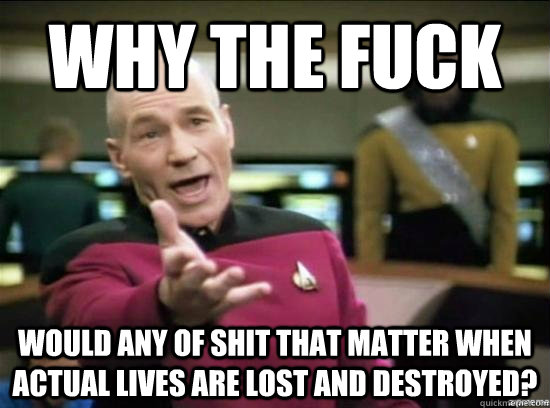 Why the fuck Would any of shit that matter when actual lives are lost and destroyed?  Annoyed Picard HD