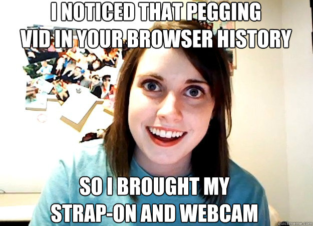I noticed that pegging
vid in your browser history so i brought my 
strap-on and webcam - I noticed that pegging
vid in your browser history so i brought my 
strap-on and webcam  Overly Attached Girlfriend