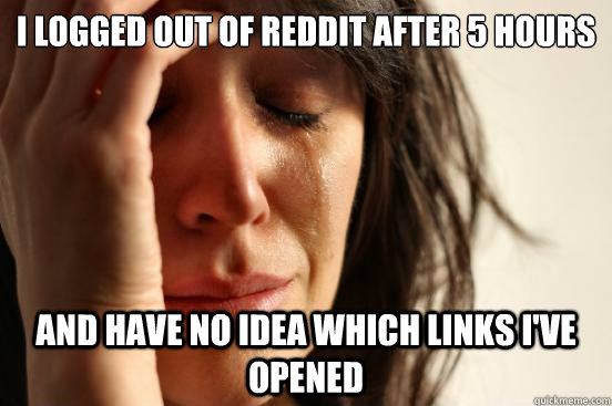 i logged out of reddit after 5 hours and have no idea which links i've opened  First World Problems
