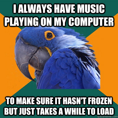 I always have music playing on my computer to make sure it hasn't frozen but just takes a while to load  Paranoid Parrot
