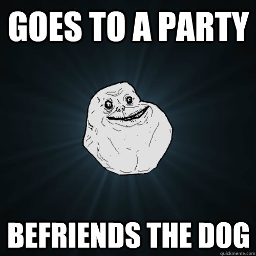 Goes To a party Befriends the dog  Forever Alone